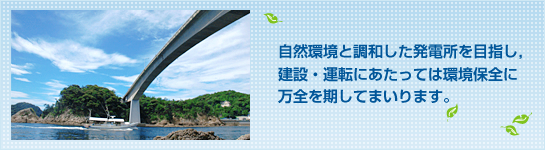自然環境と調和した発電所を目指し，建設・運転にあたっては環境保全に万全を期してまいります。