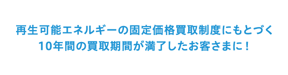 再生可能エネルギーの固定価格買取制度にもとづく10年間の買取期間が満了したお客さまに！