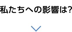 私たちへの影響は？