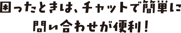 困ったときは、チャットで簡単に問い合わせが便利！