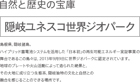 自然と歴史の宝庫　隠岐ユネスコ世界ジオパーク　島根県,隠岐諸島。ハイブリッド蓄電池システムを活用した 「日本初」の再生可能エネルギー実証事業の舞台であるこの島々は,2013年9月9日に世界ジオパークに認定されています。地球のプレートや火山活動によって造られた絶景と,その大地に成り立つ生態系,隠岐独特の文化と自然との融合を感じることのできる場所です。