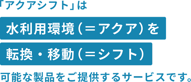 「アクアシフト」は水利用環境（＝アクア）を転換・移動（＝シフト）可能な製品をご提供するサービスです。